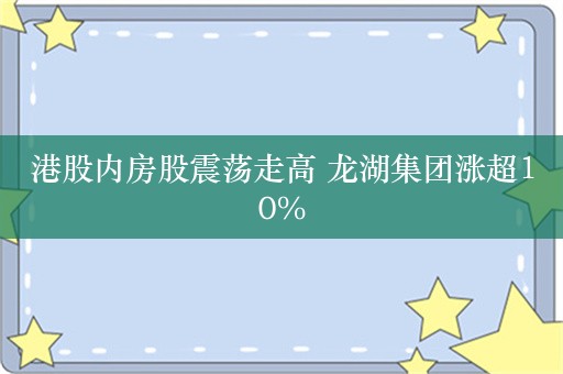 港股内房股震荡走高 龙湖集团涨超10%