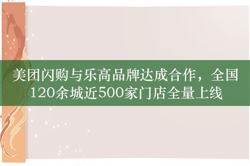 美团闪购与乐高品牌达成合作，全国120余城近500家门店全量上线