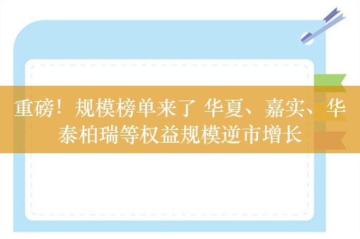 重磅！规模榜单来了 华夏、嘉实、华泰柏瑞等权益规模逆市增长