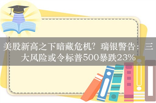 美股新高之下暗藏危机？瑞银警告：三大风险或令标普500暴跌23%