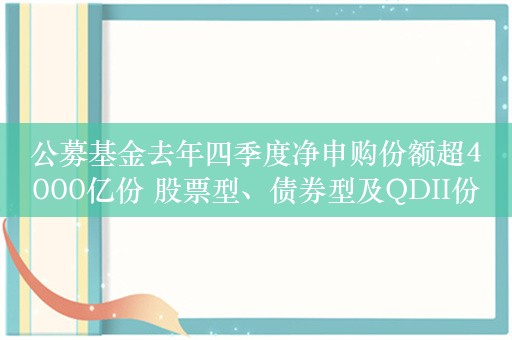 公募基金去年四季度净申购份额超4000亿份 股票型、债券型及QDII份额季内增长