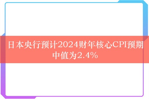 日本央行预计2024财年核心CPI预期中值为2.4%