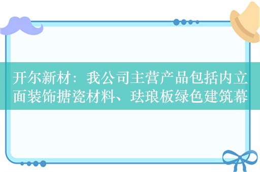 开尔新材：我公司主营产品包括内立面装饰搪瓷材料、珐琅板绿色建筑幕墙材料及工业保护搪瓷材料等