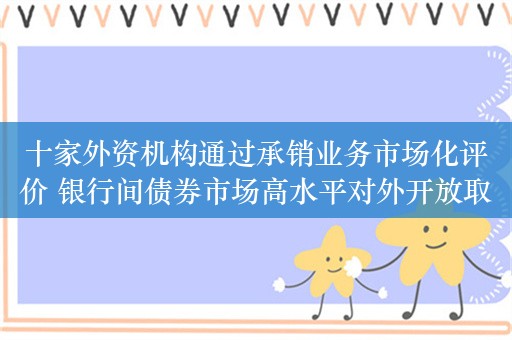 十家外资机构通过承销业务市场化评价 银行间债券市场高水平对外开放取得新进展