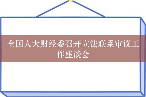 全国人大财经委召开立法联系审议工作座谈会