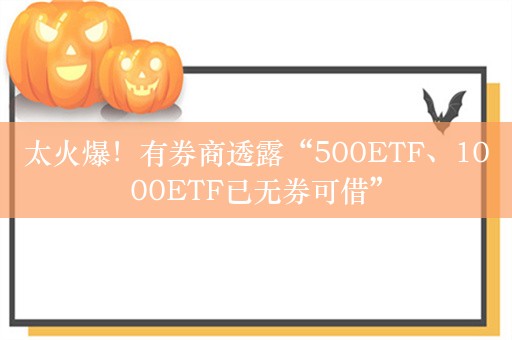 太火爆！有券商透露“500ETF、1000ETF已无券可借”