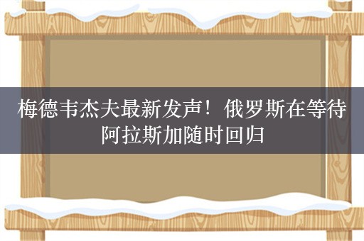 梅德韦杰夫最新发声！俄罗斯在等待阿拉斯加随时回归