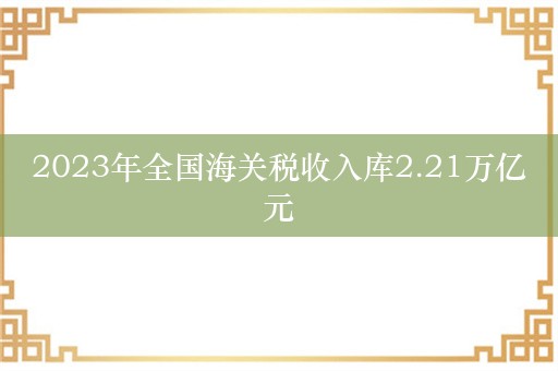 2023年全国海关税收入库2.21万亿元