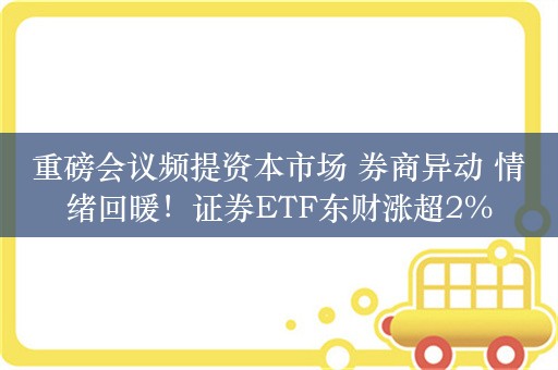 重磅会议频提资本市场 券商异动 情绪回暖！证券ETF东财涨超2%