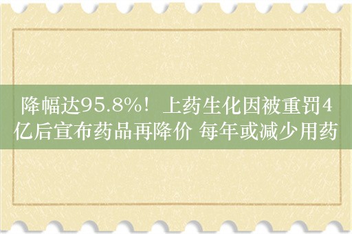 降幅达95.8%！上药生化因被重罚4亿后宣布药品再降价 每年或减少用药费超38亿