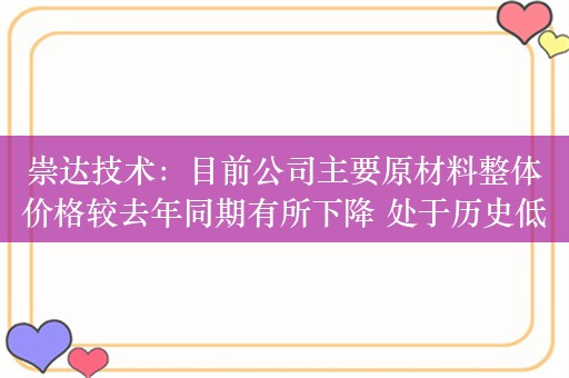 崇达技术：目前公司主要原材料整体价格较去年同期有所下降 处于历史低位