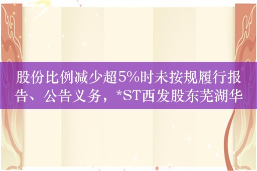 股份比例减少超5%时未按规履行报告、公告义务，*ST西发股东芜湖华融收深交所监管函