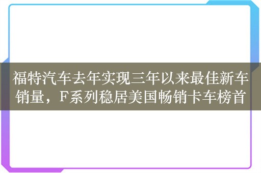 福特汽车去年实现三年以来最佳新车销量，F系列稳居美国畅销卡车榜首