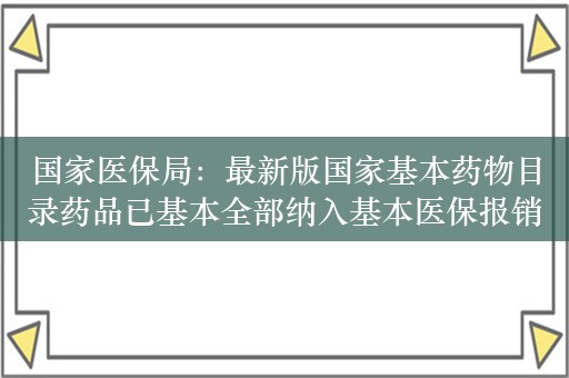 国家医保局：最新版国家基本药物目录药品已基本全部纳入基本医保报销范围