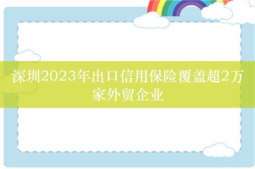 深圳2023年出口信用保险覆盖超2万家外贸企业