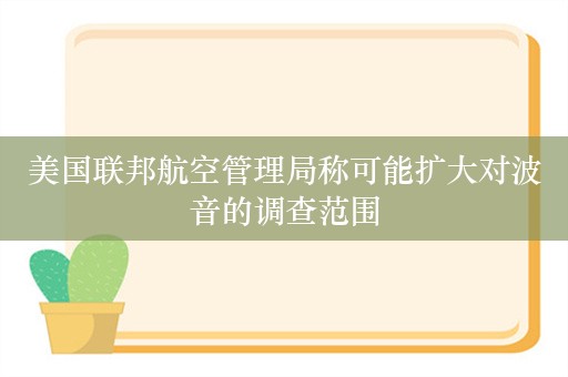 美国联邦航空管理局称可能扩大对波音的调查范围