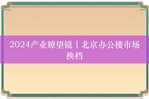 2024产业瞭望镜丨北京办公楼市场换档