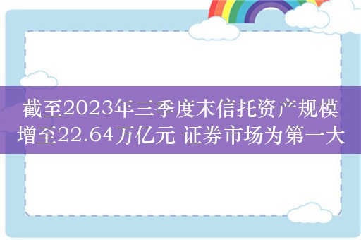 截至2023年三季度末信托资产规模增至22.64万亿元 证券市场为第一大信托资金投向