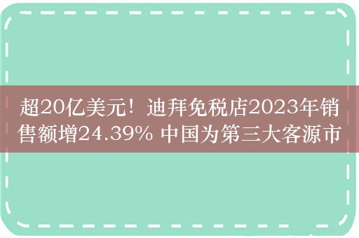 超20亿美元！迪拜免税店2023年销售额增24.39% 中国为第三大客源市场