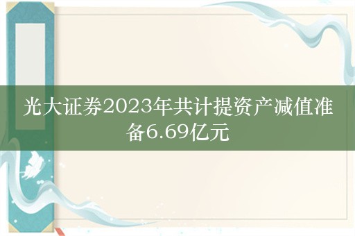 光大证券2023年共计提资产减值准备6.69亿元