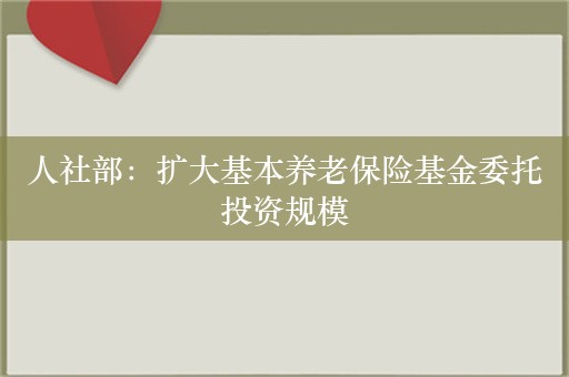 人社部：扩大基本养老保险基金委托投资规模