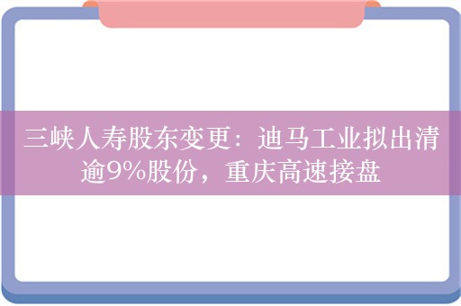 三峡人寿股东变更：迪马工业拟出清逾9%股份，重庆高速接盘