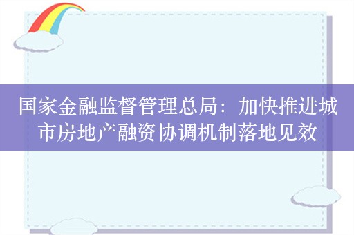 国家金融监督管理总局：加快推进城市房地产融资协调机制落地见效