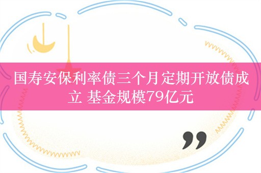 国寿安保利率债三个月定期开放债成立 基金规模79亿元