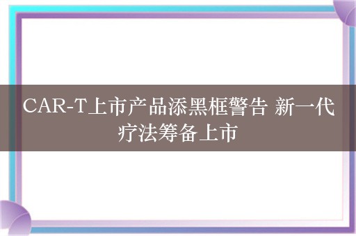 CAR-T上市产品添黑框警告 新一代疗法筹备上市