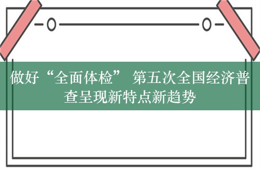 做好“全面体检” 第五次全国经济普查呈现新特点新趋势