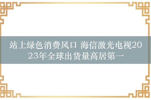 站上绿色消费风口 海信激光电视2023年全球出货量高居第一