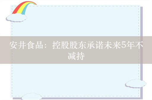 安井食品：控股股东承诺未来5年不减持