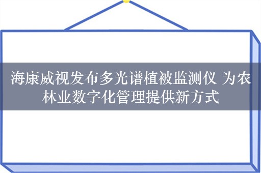 海康威视发布多光谱植被监测仪 为农林业数字化管理提供新方式