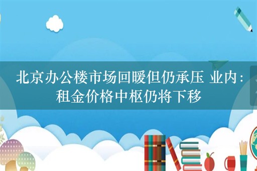 北京办公楼市场回暖但仍承压 业内：租金价格中枢仍将下移