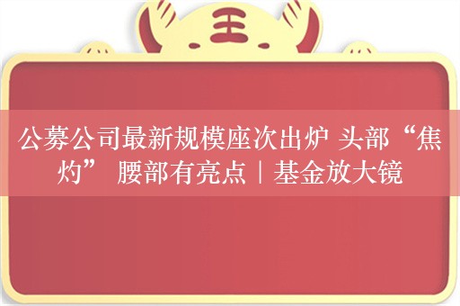 公募公司最新规模座次出炉 头部“焦灼” 腰部有亮点｜基金放大镜