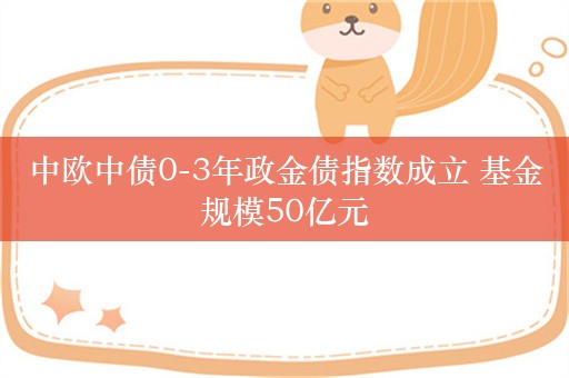 中欧中债0-3年政金债指数成立 基金规模50亿元