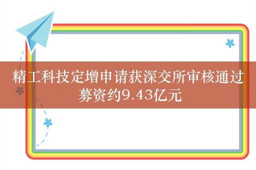 精工科技定增申请获深交所审核通过 募资约9.43亿元