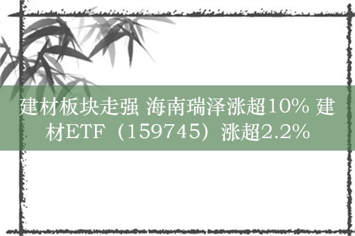 建材板块走强 海南瑞泽涨超10% 建材ETF（159745）涨超2.2%