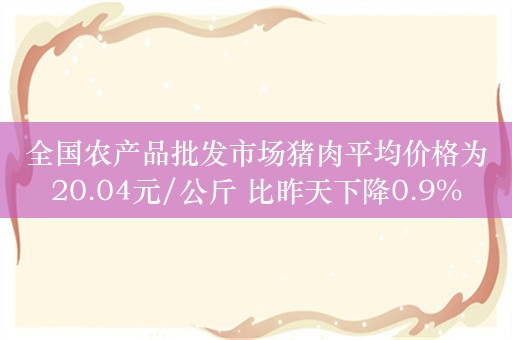 全国农产品批发市场猪肉平均价格为20.04元/公斤 比昨天下降0.9%