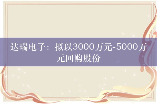 达瑞电子：拟以3000万元-5000万元回购股份