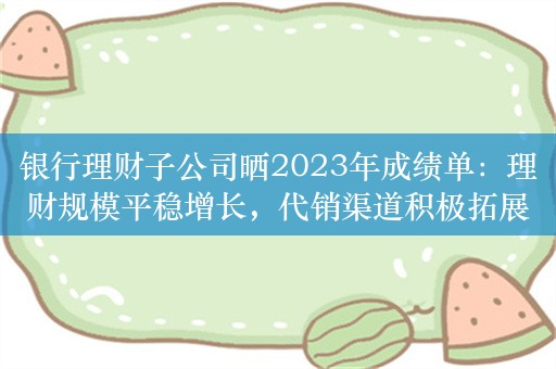 银行理财子公司晒2023年成绩单：理财规模平稳增长，代销渠道积极拓展