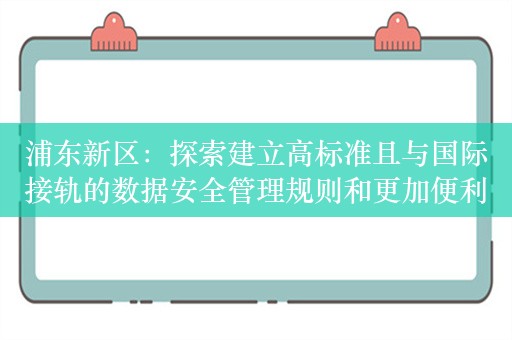 浦东新区：探索建立高标准且与国际接轨的数据安全管理规则和更加便利的数据跨境流动机制