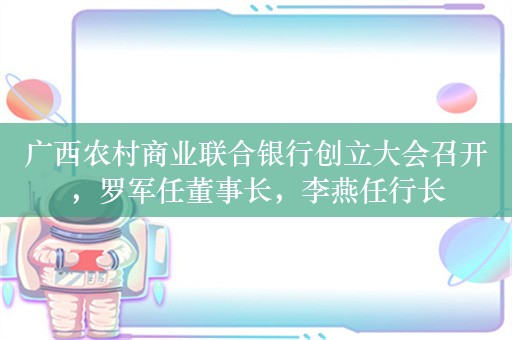 广西农村商业联合银行创立大会召开，罗军任董事长，李燕任行长