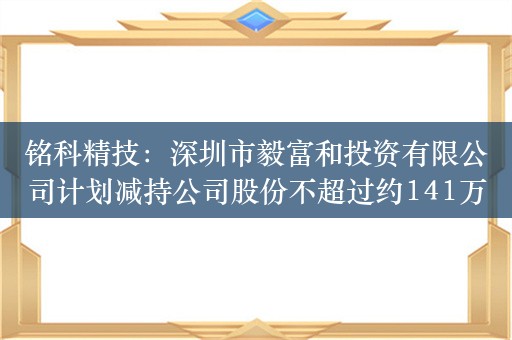 铭科精技：深圳市毅富和投资有限公司计划减持公司股份不超过约141万股