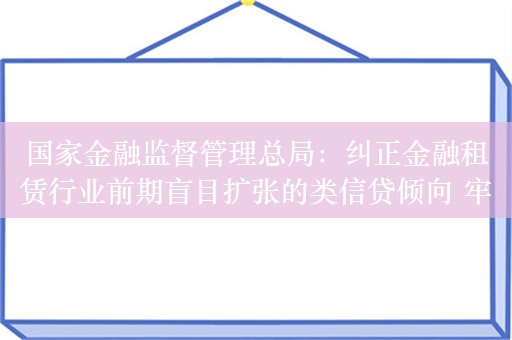 国家金融监督管理总局：纠正金融租赁行业前期盲目扩张的类信贷倾向 牢固树立回归租赁主责主业的鲜明导向