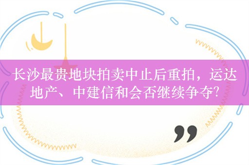 长沙最贵地块拍卖中止后重拍，运达地产、中建信和会否继续争夺？