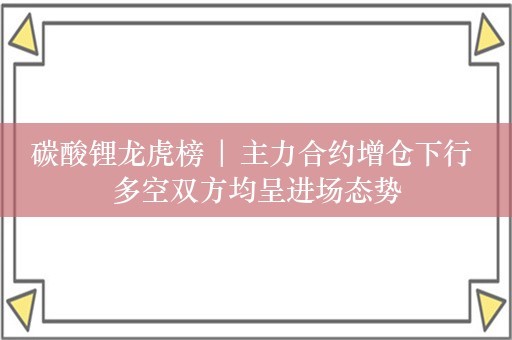 碳酸锂龙虎榜 | 主力合约增仓下行 多空双方均呈进场态势