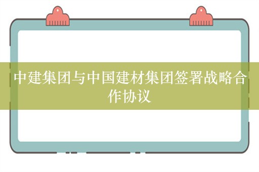 中建集团与中国建材集团签署战略合作协议