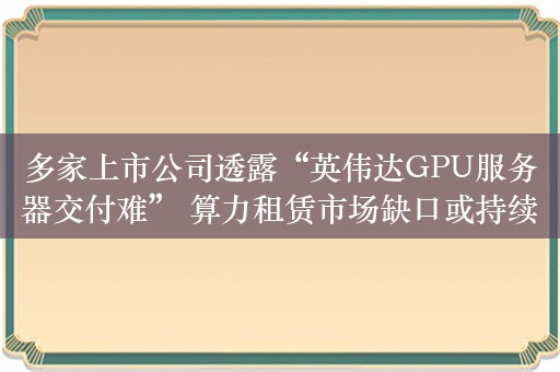 多家上市公司透露“英伟达GPU服务器交付难” 算力租赁市场缺口或持续放大