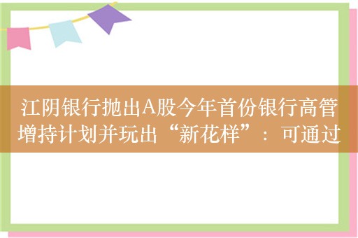 江阴银行抛出A股今年首份银行高管增持计划并玩出“新花样”：可通过可转债增持